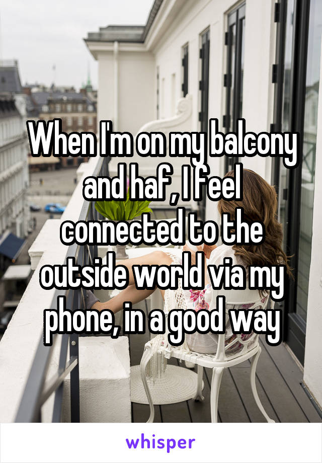 When I'm on my balcony and haf, I feel connected to the outside world via my phone, in a good way