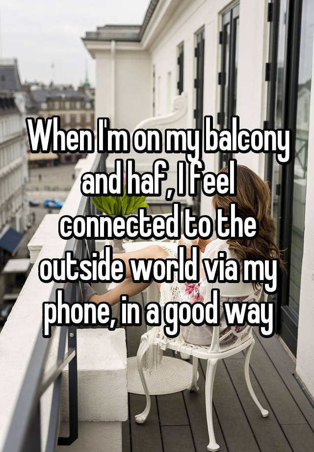 When I'm on my balcony and haf, I feel connected to the outside world via my phone, in a good way