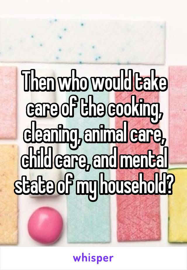 Then who would take care of the cooking, cleaning, animal care, child care, and mental state of my household?