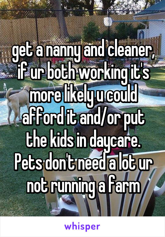 get a nanny and cleaner, if ur both working it's more likely u could afford it and/or put the kids in daycare. Pets don't need a lot ur not running a farm