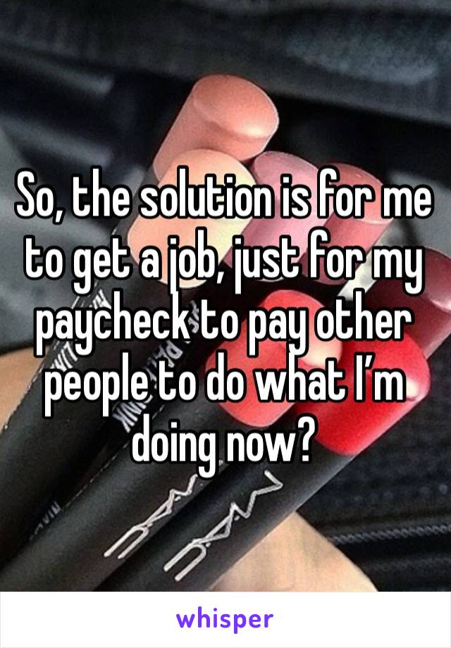 So, the solution is for me to get a job, just for my paycheck to pay other people to do what I’m doing now?