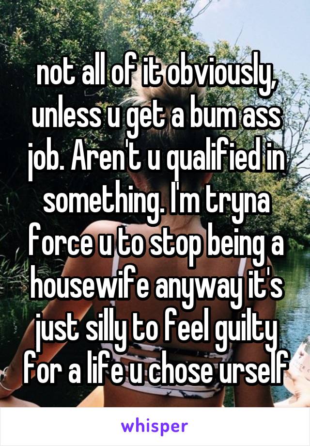 not all of it obviously, unless u get a bum ass job. Aren't u qualified in something. I'm tryna force u to stop being a housewife anyway it's just silly to feel guilty for a life u chose urself