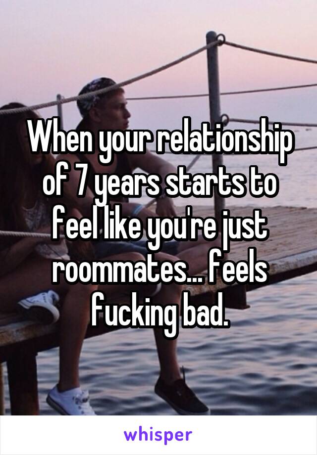 When your relationship of 7 years starts to feel like you're just roommates... feels fucking bad.