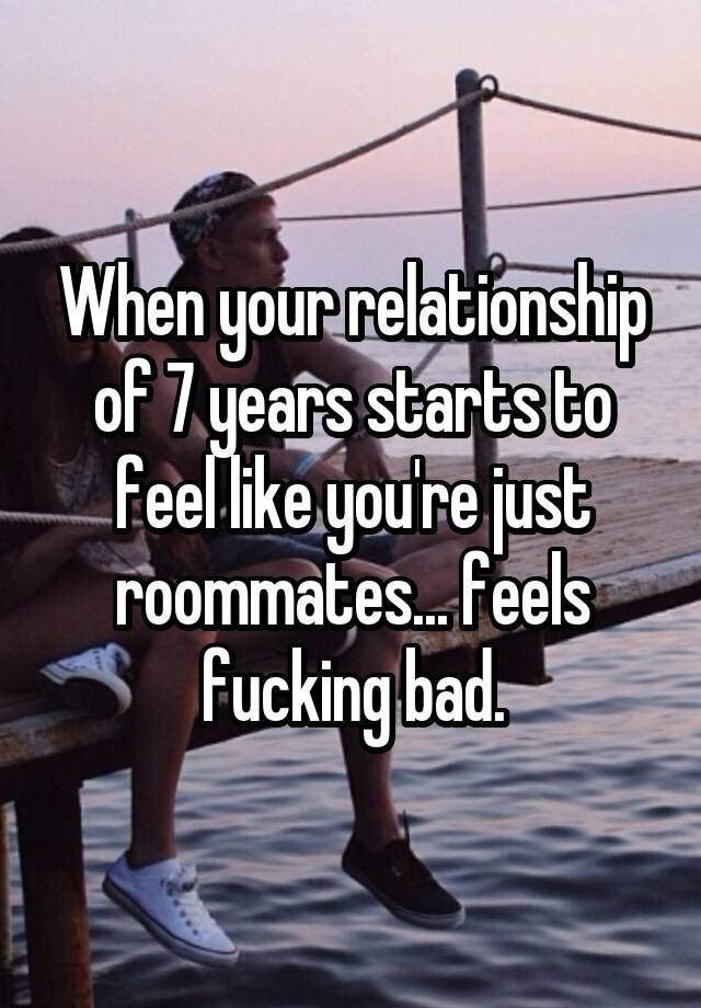 When your relationship of 7 years starts to feel like you're just roommates... feels fucking bad.