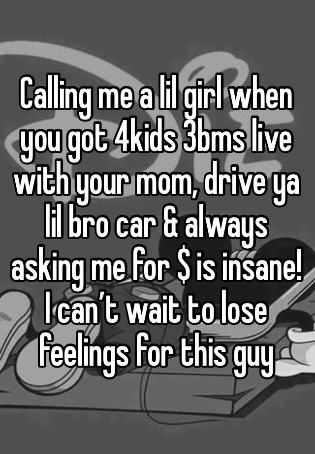 Calling me a lil girl when you got 4kids 3bms live with your mom, drive ya lil bro car & always asking me for $ is insane! I can’t wait to lose feelings for this guy