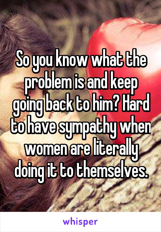 So you know what the problem is and keep going back to him? Hard to have sympathy when women are literally doing it to themselves.