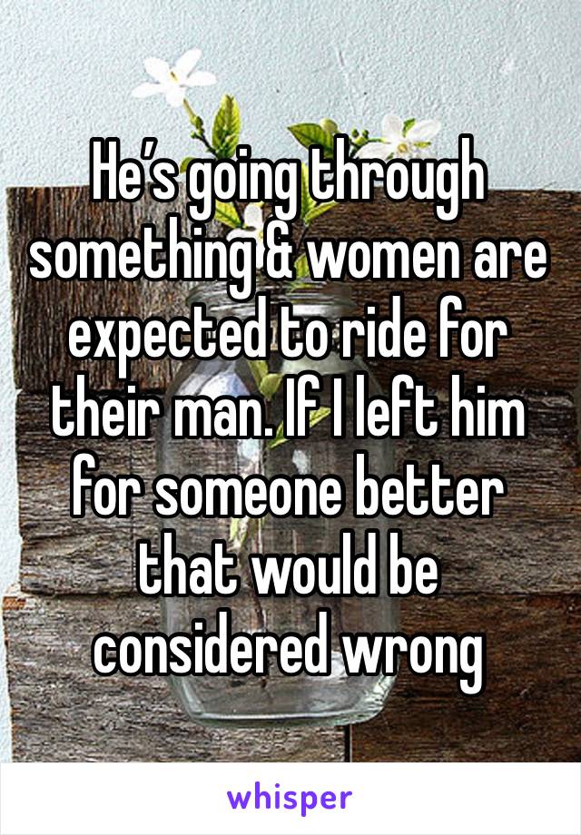 He’s going through something & women are expected to ride for their man. If I left him for someone better that would be considered wrong 