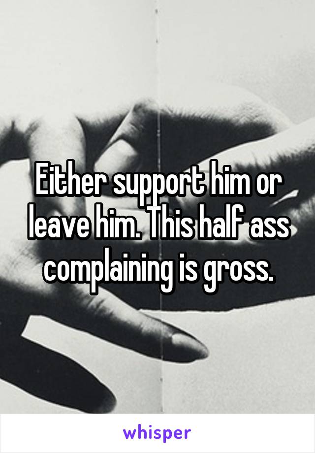 Either support him or leave him. This half ass complaining is gross.