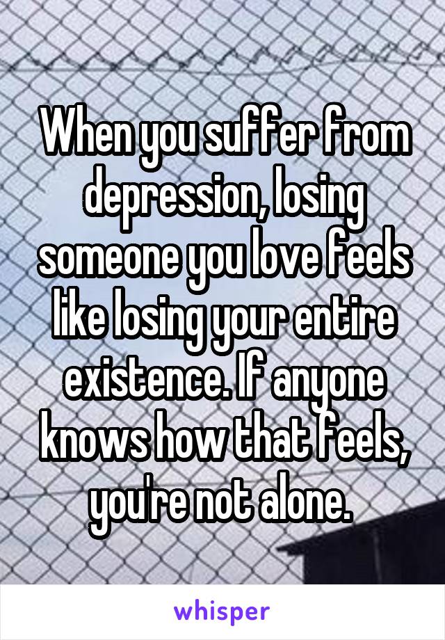 When you suffer from depression, losing someone you love feels like losing your entire existence. If anyone knows how that feels, you're not alone. 