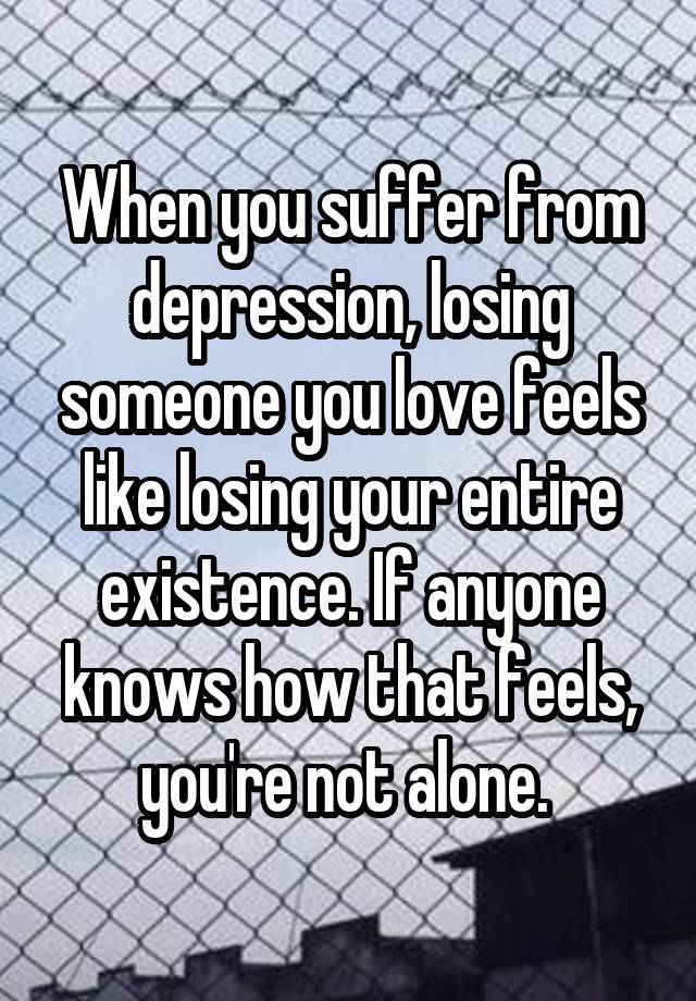 When you suffer from depression, losing someone you love feels like losing your entire existence. If anyone knows how that feels, you're not alone. 