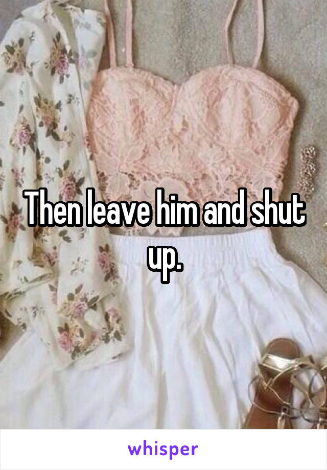 Then leave him and shut up.