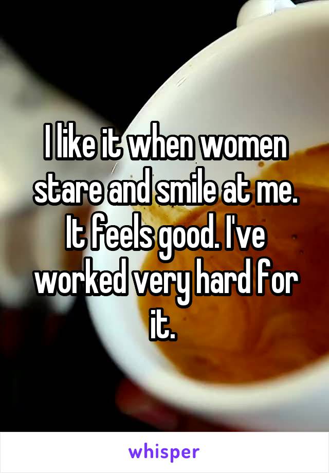 I like it when women stare and smile at me. It feels good. I've worked very hard for it. 