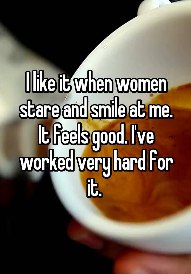 I like it when women stare and smile at me. It feels good. I've worked very hard for it. 