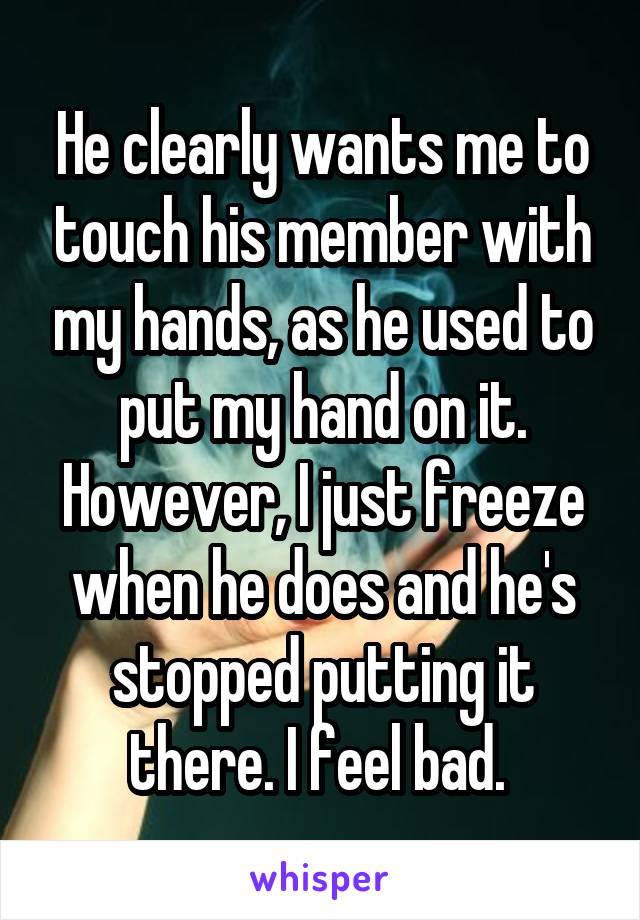 He clearly wants me to touch his member with my hands, as he used to put my hand on it. However, I just freeze when he does and he's stopped putting it there. I feel bad. 