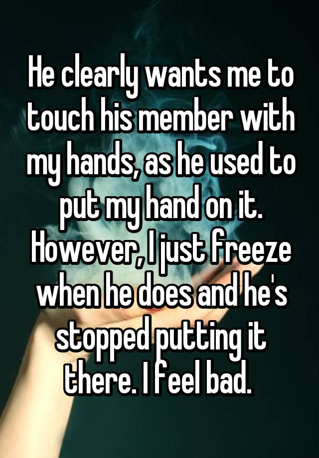 He clearly wants me to touch his member with my hands, as he used to put my hand on it. However, I just freeze when he does and he's stopped putting it there. I feel bad. 