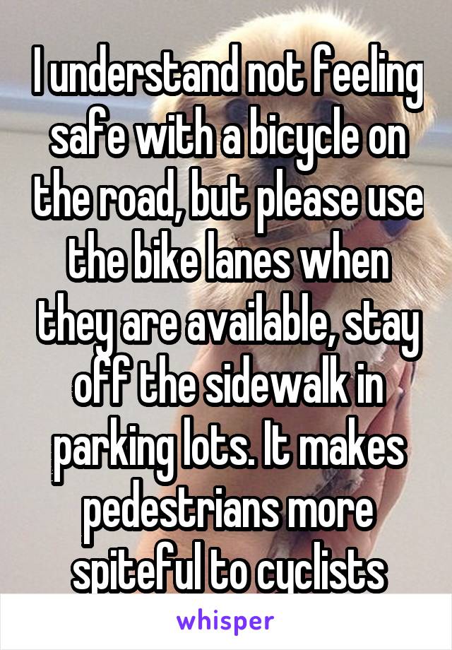 I understand not feeling safe with a bicycle on the road, but please use the bike lanes when they are available, stay off the sidewalk in parking lots. It makes pedestrians more spiteful to cyclists