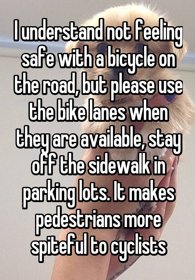 I understand not feeling safe with a bicycle on the road, but please use the bike lanes when they are available, stay off the sidewalk in parking lots. It makes pedestrians more spiteful to cyclists