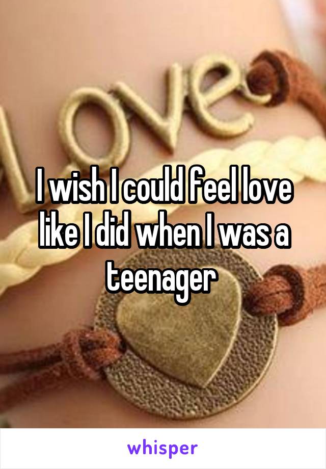 I wish I could feel love like I did when I was a teenager 