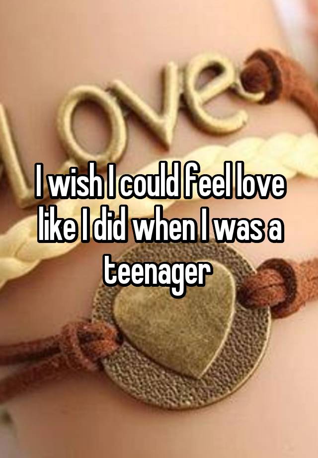 I wish I could feel love like I did when I was a teenager 