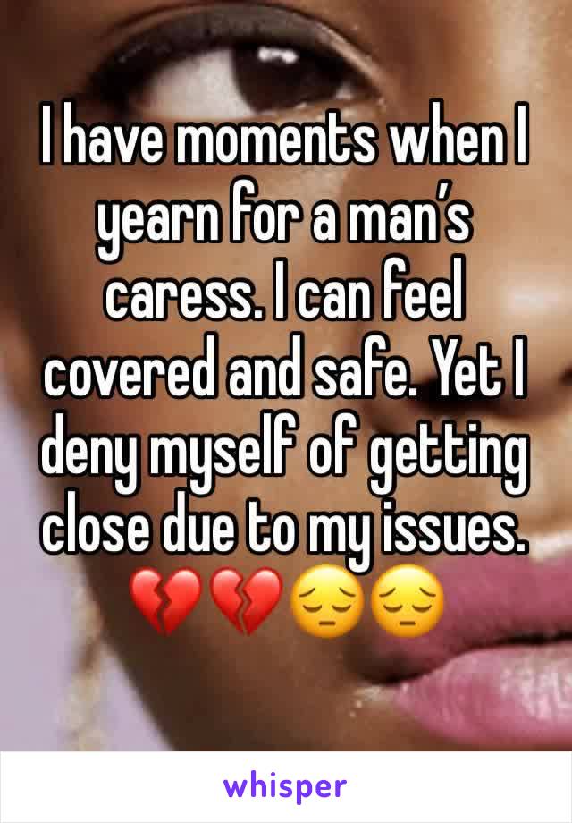 I have moments when I yearn for a man’s caress. I can feel covered and safe. Yet I deny myself of getting close due to my issues. 💔💔😔😔