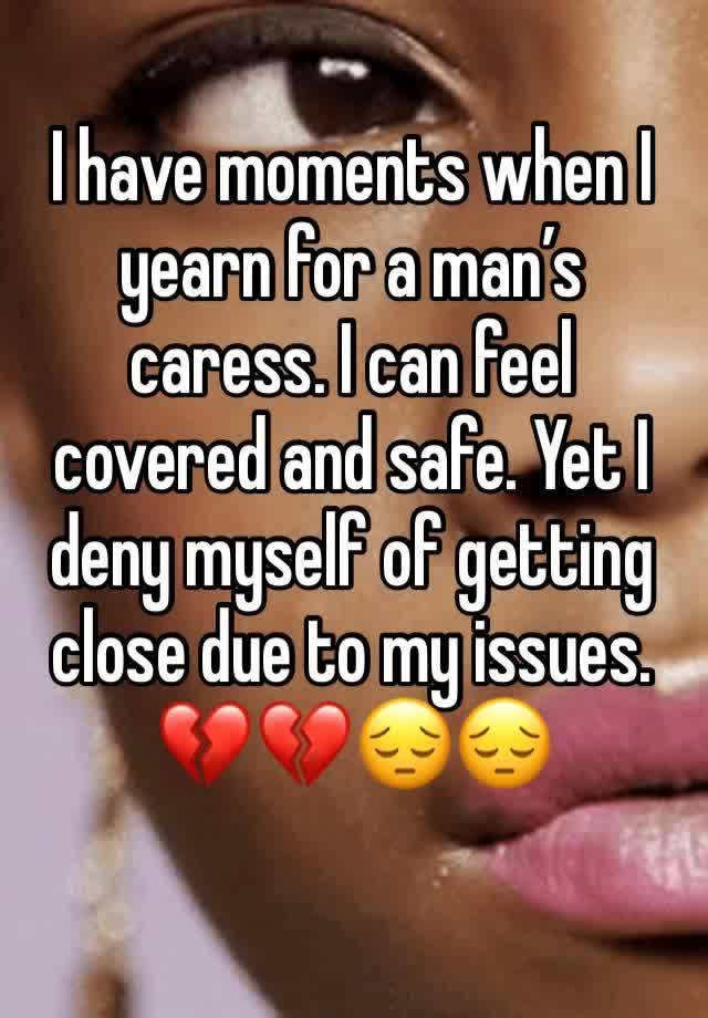 I have moments when I yearn for a man’s caress. I can feel covered and safe. Yet I deny myself of getting close due to my issues. 💔💔😔😔