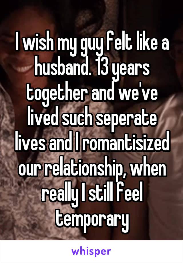 I wish my guy felt like a husband. 13 years together and we've lived such seperate lives and I romantisized our relationship, when really I still feel temporary