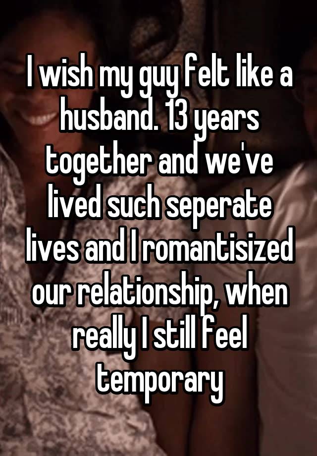 I wish my guy felt like a husband. 13 years together and we've lived such seperate lives and I romantisized our relationship, when really I still feel temporary