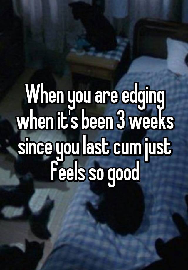 When you are edging when it's been 3 weeks since you last cum just feels so good