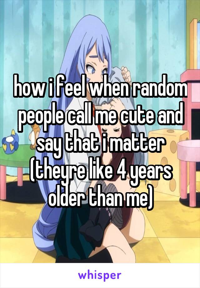 how i feel when random people call me cute and say that i matter (theyre like 4 years older than me)