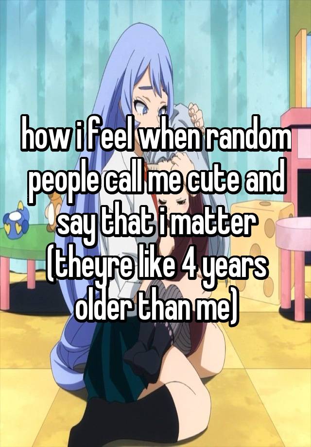 how i feel when random people call me cute and say that i matter (theyre like 4 years older than me)