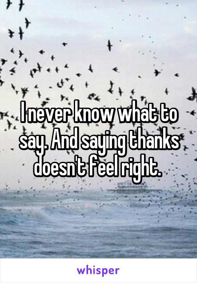 I never know what to say. And saying thanks doesn't feel right. 