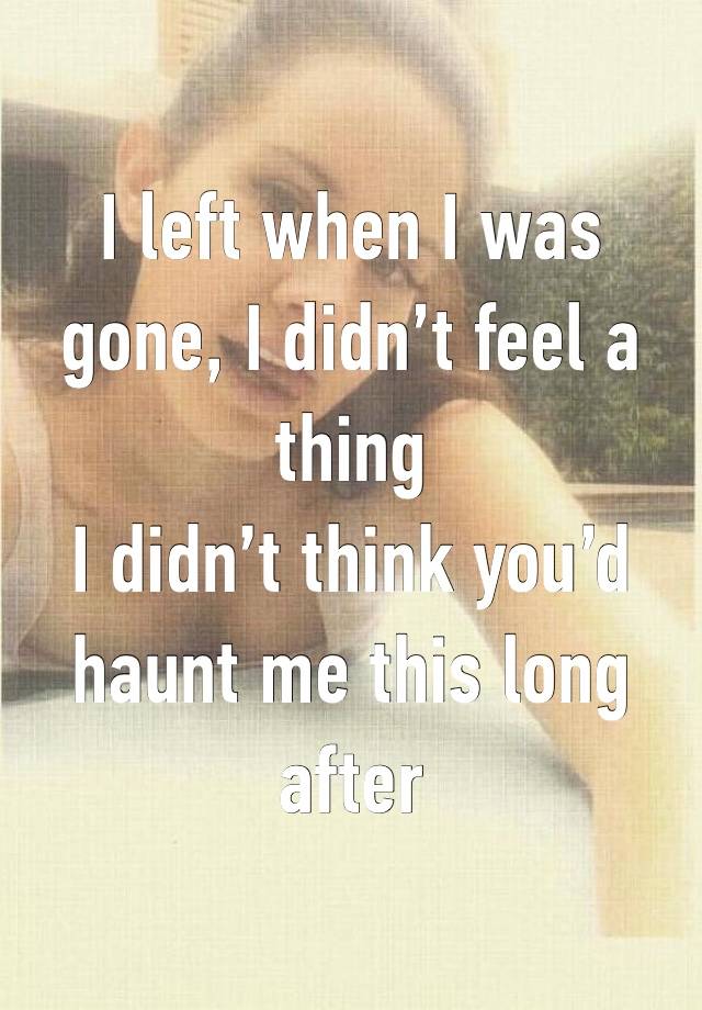 I left when I was gone, I didn’t feel a thing 
I didn’t think you’d haunt me this long after 