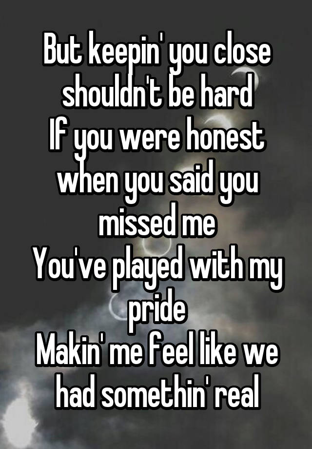 But keepin' you close shouldn't be hard
If you were honest when you said you missed me
You've played with my pride
Makin' me feel like we had somethin' real