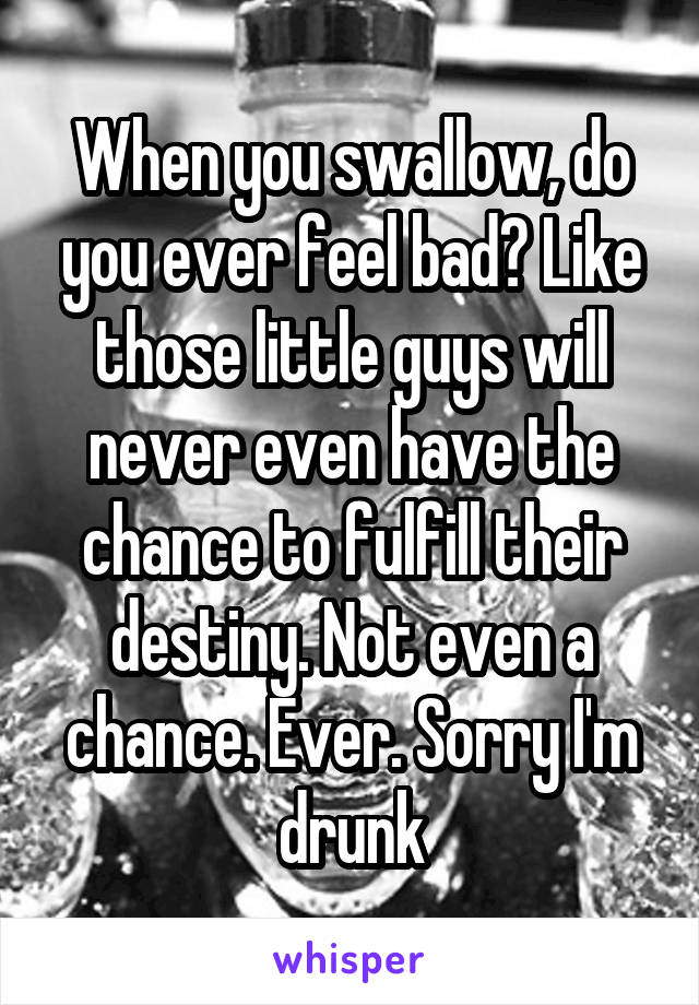 When you swallow, do you ever feel bad? Like those little guys will never even have the chance to fulfill their destiny. Not even a chance. Ever. Sorry I'm drunk