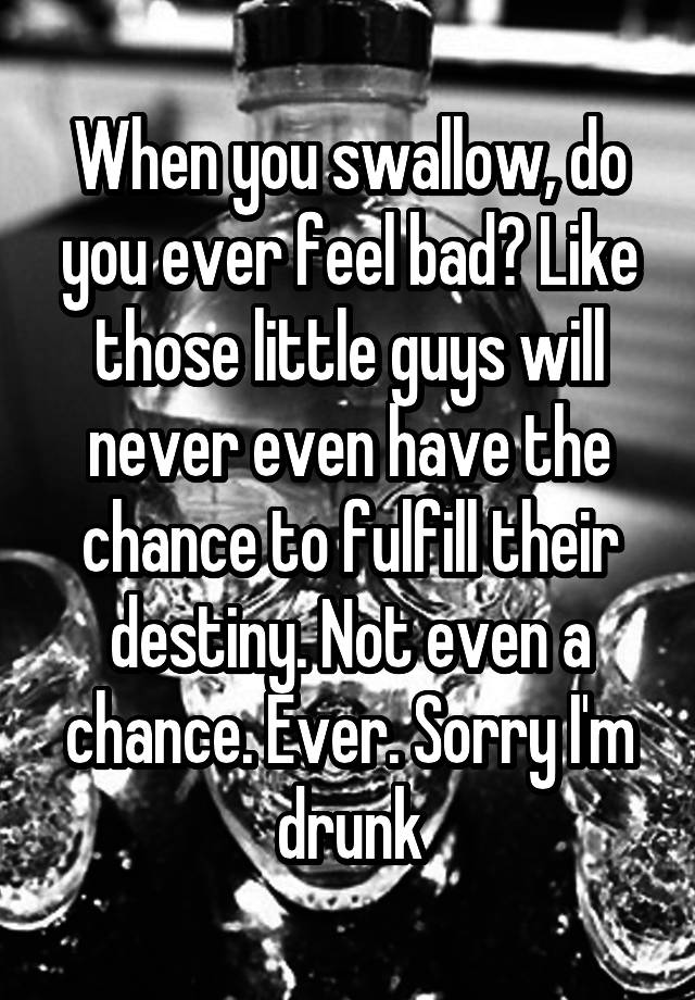 When you swallow, do you ever feel bad? Like those little guys will never even have the chance to fulfill their destiny. Not even a chance. Ever. Sorry I'm drunk