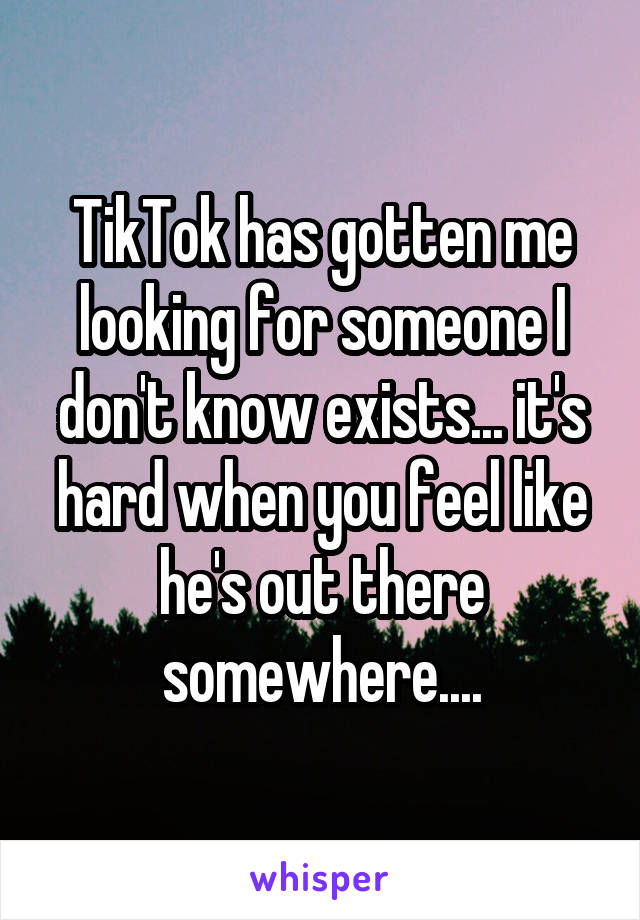 TikTok has gotten me looking for someone I don't know exists... it's hard when you feel like he's out there somewhere....