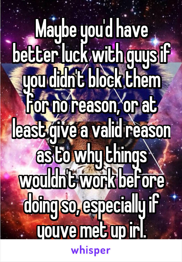 Maybe you'd have better luck with guys if you didn't block them for no reason, or at least give a valid reason as to why things wouldn't work before doing so, especially if youve met up irl.