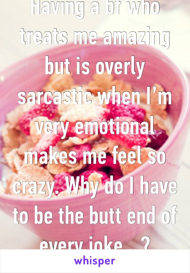 Having a bf who treats me amazing but is overly sarcastic when I’m very emotional makes me feel so crazy. Why do I have to be the butt end of every joke…? 