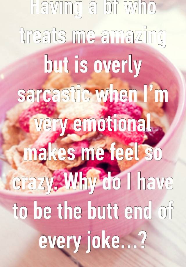 Having a bf who treats me amazing but is overly sarcastic when I’m very emotional makes me feel so crazy. Why do I have to be the butt end of every joke…? 