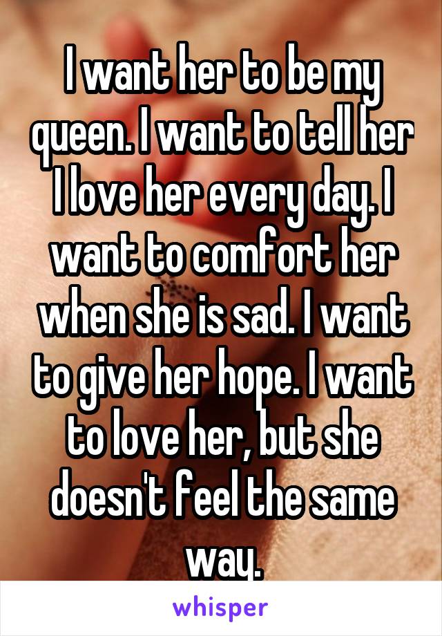 I want her to be my queen. I want to tell her I love her every day. I want to comfort her when she is sad. I want to give her hope. I want to love her, but she doesn't feel the same way.