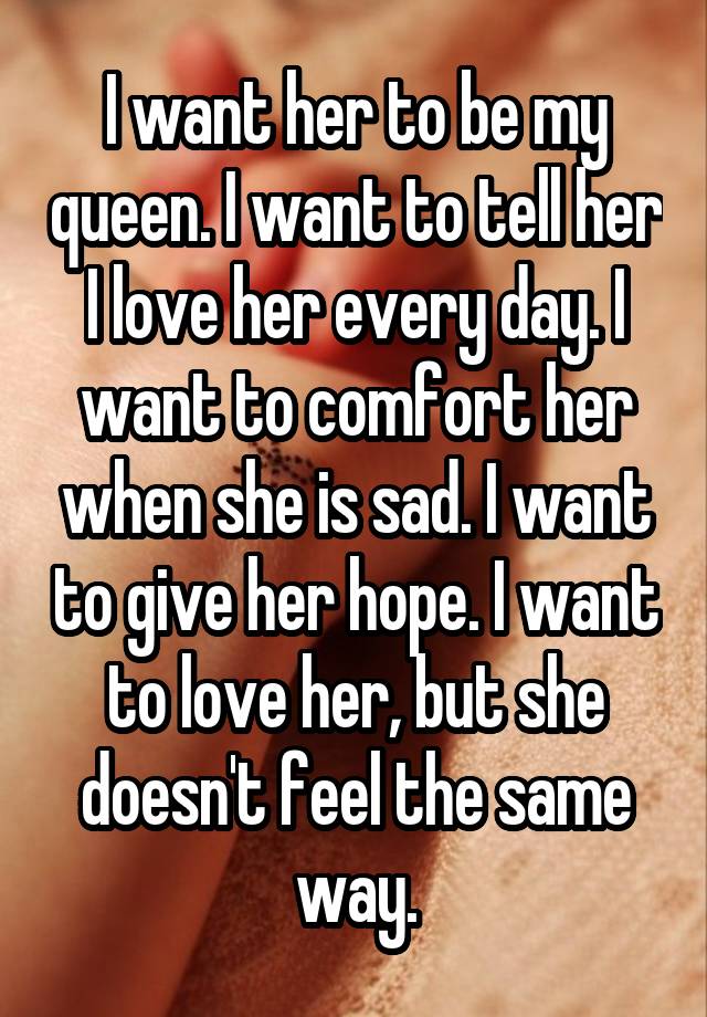 I want her to be my queen. I want to tell her I love her every day. I want to comfort her when she is sad. I want to give her hope. I want to love her, but she doesn't feel the same way.