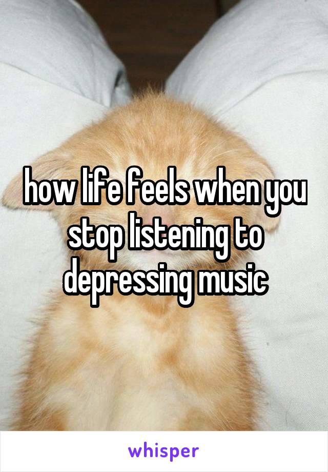 how life feels when you stop listening to depressing music