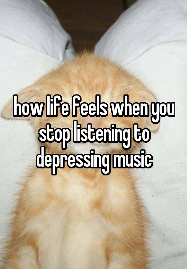 how life feels when you stop listening to depressing music