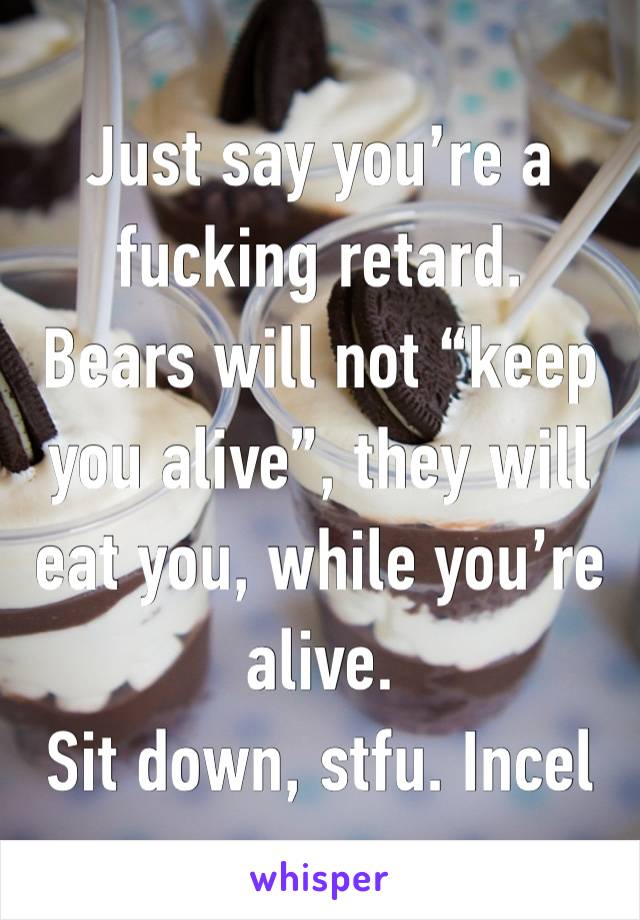 Just say you’re a fucking retard. 
Bears will not “keep you alive”, they will eat you, while you’re alive.
Sit down, stfu. Incel