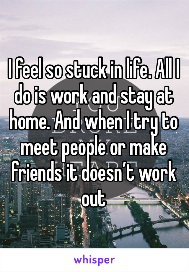 I feel so stuck in life. All I do is work and stay at home. And when I try to meet people or make friends it doesn’t work out