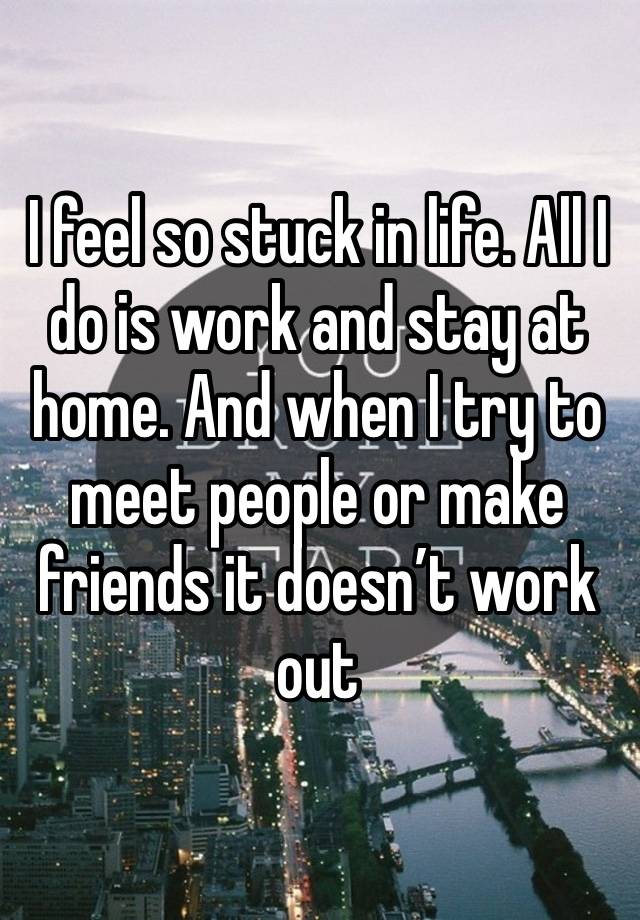 I feel so stuck in life. All I do is work and stay at home. And when I try to meet people or make friends it doesn’t work out