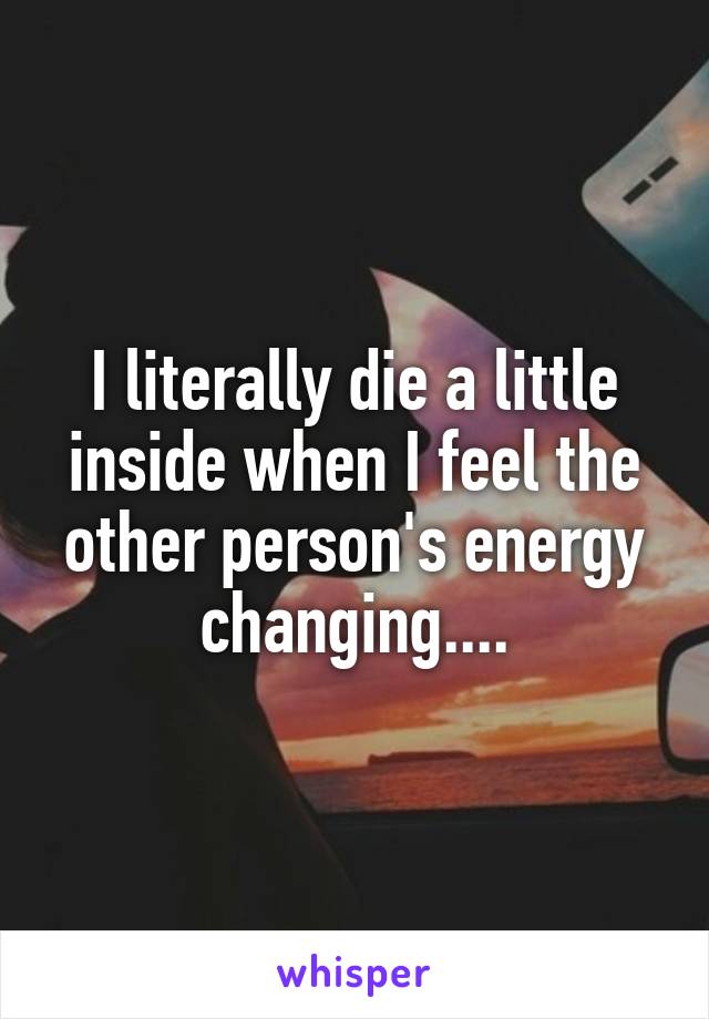 I literally die a little inside when I feel the other person's energy changing....