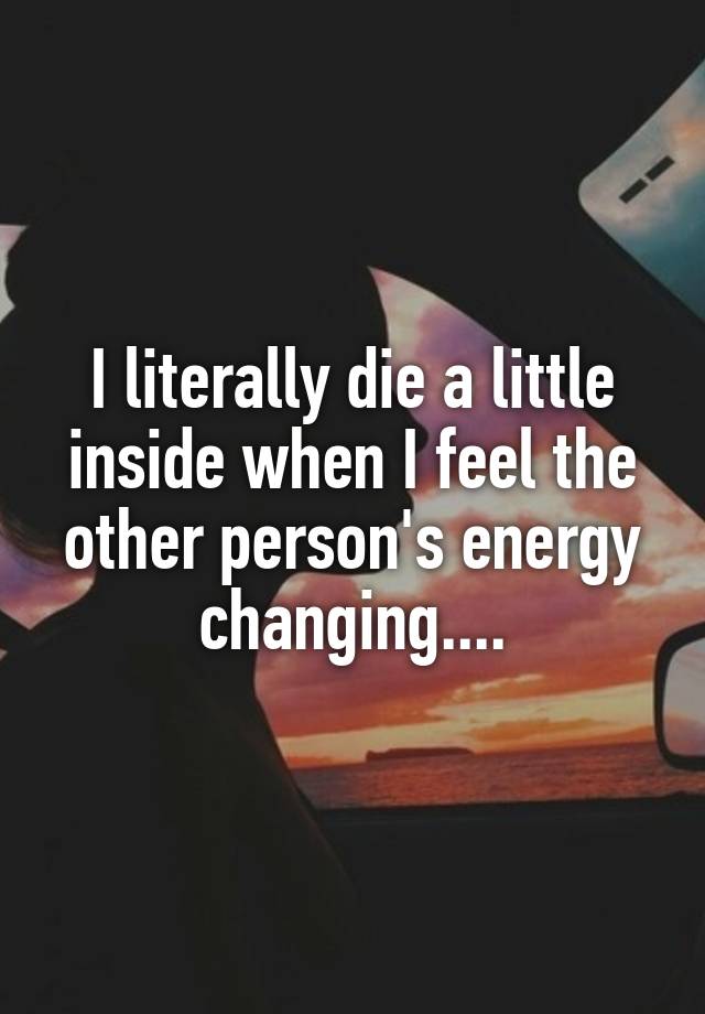 I literally die a little inside when I feel the other person's energy changing....