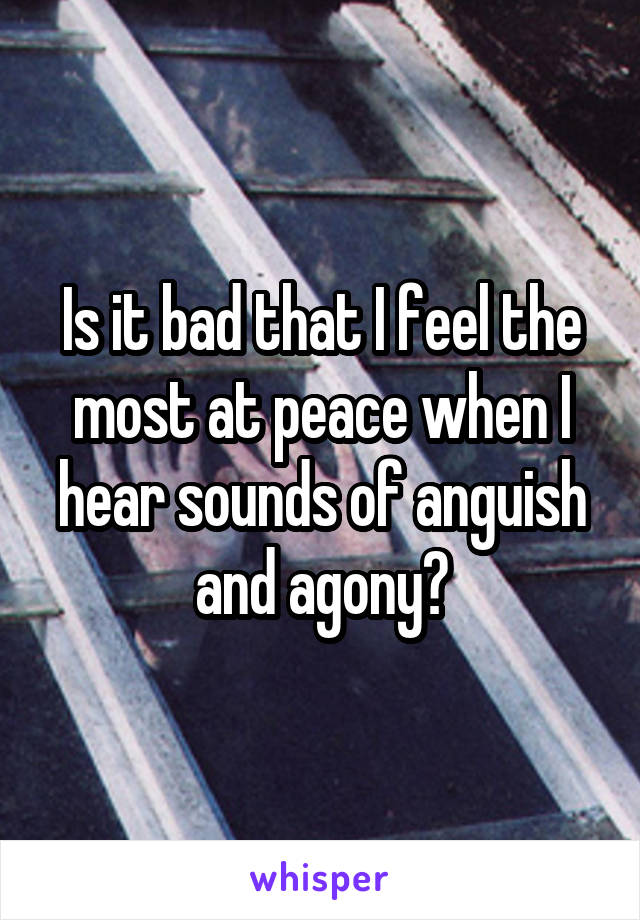 Is it bad that I feel the most at peace when I hear sounds of anguish and agony?