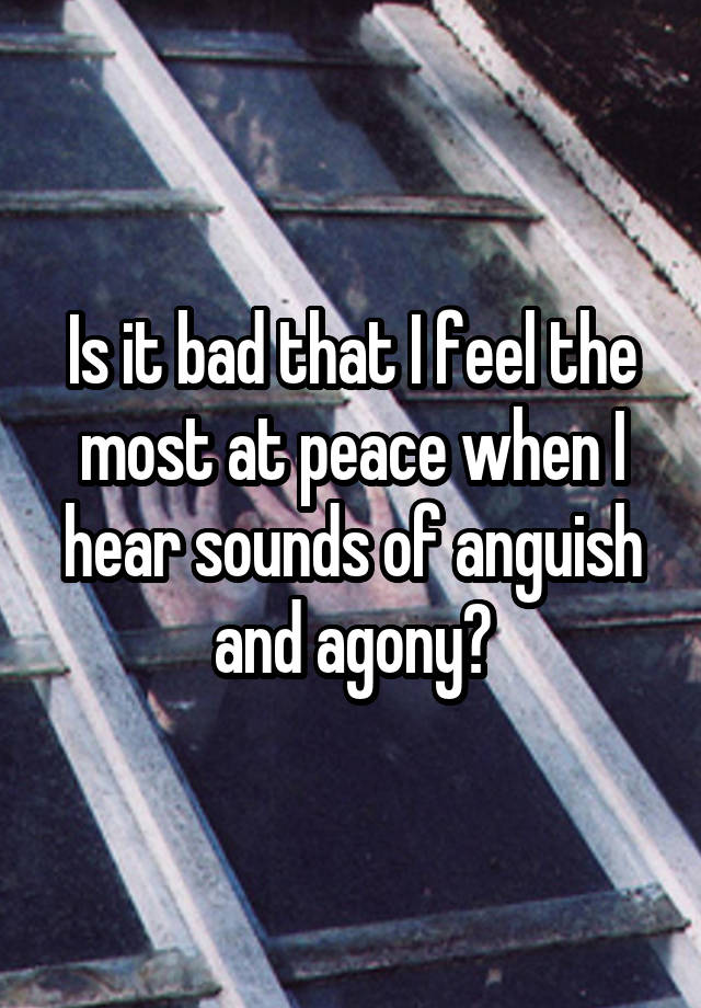 Is it bad that I feel the most at peace when I hear sounds of anguish and agony?